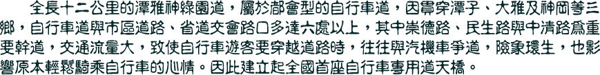 全長十二公里的潭雅神綠園道，屬於都會型的自行車道，因貫穿潭子、大雅及神岡等三鄉，自行車道與市區道路、省道交會路口多達六處以上，其中崇德路、民生路與中清路為重要幹道，交通流量大，致使自行車遊客要穿越道路時，往往與汽機車爭道，險象環生，也影響原本輕鬆騎乘自行車的心情。因此建立起全國首座自行車專用道天橋