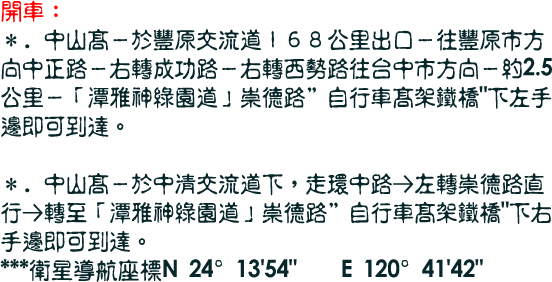 開車：
＊．中山高－於豐原交流道１６８公里出口－往豐原市方向中正路－右轉成功路－右轉西勢路往台中市方向－約2.5公里－「潭雅神綠園道」崇德路自行車高架鐵橋下左手邊即可到達。
 
＊．中山高－於中清交流道下，走環中路→左轉崇德路直行→轉至「潭雅神綠園道」崇德路